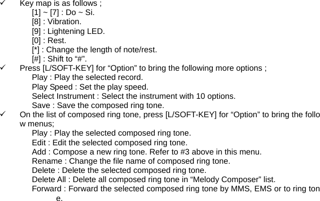 9  Key map is as follows ; [1] ~ [7] : Do ~ Si. [8] : Vibration. [9] : Lightening LED. [0] : Rest. [*] : Change the length of note/rest. [#] : Shift to &ldquo;#&rdquo;. 9  Press [L/SOFT-KEY] for &ldquo;Option&rdquo; to bring the following more options ; Play : Play the selected record. Play Speed : Set the play speed. Select Instrument : Select the instrument with 10 options. Save : Save the composed ring tone. 9  On the list of composed ring tone, press [L/SOFT-KEY] for &ldquo;Option&rdquo; to bring the follow menus; Play : Play the selected composed ring tone. Edit : Edit the selected composed ring tone. Add : Compose a new ring tone. Refer to #3 above in this menu. Rename : Change the file name of composed ring tone. Delete : Delete the selected composed ring tone. Delete All : Delete all composed ring tone in &ldquo;Melody Composer&rdquo; list. Forward : Forward the selected composed ring tone by MMS, EMS or to ring tone.    