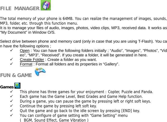 FILE  MANAGER    The total memory of your phone is 64MB. You can realize the management of images, sounds,MP3, folder, etc. through this function menu. It is to manage your files of audio, images, photos, video clips, MP3, received data. It works as &ldquo;My Document&rdquo; in Window O/S.  Select drive between phone and memory card (only in case that you are using T-Flash). You can have the following options ; 9 Open : You can have the following folders initially ; &ldquo;Audio&rdquo;, &ldquo;Images&rdquo;, &ldquo;Photos&rdquo;, &ldquo;Video&rdquo;, &ldquo;MP3&rdquo;, &ldquo;Received&rdquo;. If you create a folder, it will be generated in here. 9 Create Folder : Create a folder as you want. 9 Format : Format all folders and its properties in &ldquo;Gallery&rdquo;. FUN &amp; GAME    Games   9 This phone has three games for your enjoyment : Copter, Puzzle and Panda. 9 Each game has the Game Level, Best Grades and Game Help function.  9 During a game, you can pause the game by pressing left or right soft keys. 9 Continue the game by pressing left soft key. 9 Quit the game and go back to the idle screen by pressing [END] key.  9 You can configure of game setting with &ldquo;Game Setting&rdquo; menu (  BGM, Sound Effect, Game Vibration )  