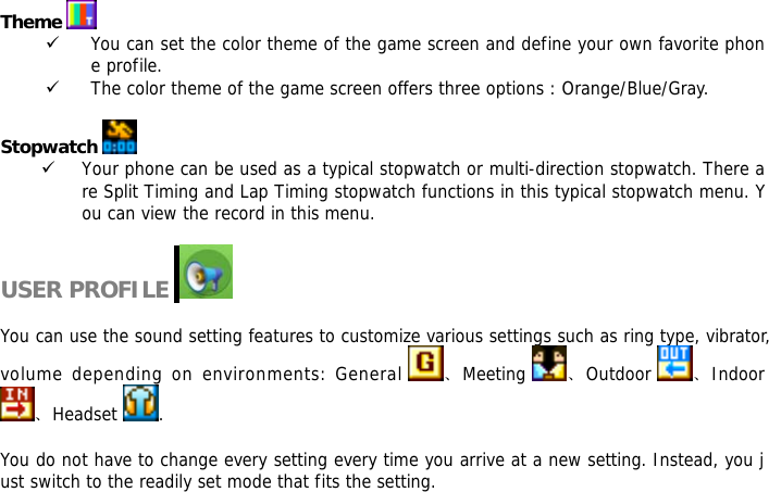   Theme   9 You can set the color theme of the game screen and define your own favorite phone profile. 9 The color theme of the game screen offers three options : Orange/Blue/Gray.  Stopwatch   9 Your phone can be used as a typical stopwatch or multi-direction stopwatch. There are Split Timing and Lap Timing stopwatch functions in this typical stopwatch menu. You can view the record in this menu.  USER PROFILE     You can use the sound setting features to customize various settings such as ring type, vibrator, volume depending on environments: General  、Meeting  、Outdoor  、Indoor 、Headset  .  You do not have to change every setting every time you arrive at a new setting. Instead, you just switch to the readily set mode that fits the setting.   