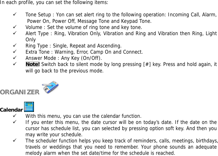 In each profile, you can set the following items:  9 Tone Setup : Yon can set alert ring to the following operation: Incoming Call, Alarm, Power On, Power Off, Message Tone and Keypad Tone. 9 Volume : Set the volume of ring tone and key tone. 9 Alert Type : Ring, Vibration Only, Vibration and Ring and Vibration then Ring, Light Only 9 Ring Type : Single, Repeat and Ascending. 9 Extra Tone : Warning, Error, Camp On and Connect. 9 Answer Mode : Any Key (On/Off). 9 Note! Switch back to silent mode by long pressing [#] key. Press and hold again, it will go back to the previous mode.  ORGANIZER    Calendar   9 With this menu, you can use the calendar function.  9 If you enter this menu, the date cursor will be on today&rsquo;s date. If the date on the cursor has schedule list, you can selected by pressing option soft key. And then you may write your schedule. 9 The scheduler function helps you keep track of reminders, calls, meetings, birthdays, travels or weddings that you need to remember. Your phone sounds an adequate melody alarm when the set date/time for the schedule is reached. 