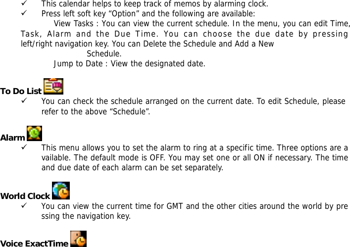 9 This calendar helps to keep track of memos by alarming clock.  9 Press left soft key &ldquo;Option&rdquo; and the following are available: View Tasks : You can view the current schedule. In the menu, you can edit Time,           Task, Alarm and the Due Time. You can choose the due date by pressing            left/right navigation key. You can Delete the Schedule and Add a New Schedule.  Jump to Date : View the designated date.  To Do List    9 You can check the schedule arranged on the current date. To edit Schedule, please refer to the above &ldquo;Schedule&rdquo;.   Alarm   9 This menu allows you to set the alarm to ring at a specific time. Three options are available. The default mode is OFF. You may set one or all ON if necessary. The time and due date of each alarm can be set separately.  World Clock   9 You can view the current time for GMT and the other cities around the world by pressing the navigation key.  Voice ExactTime   