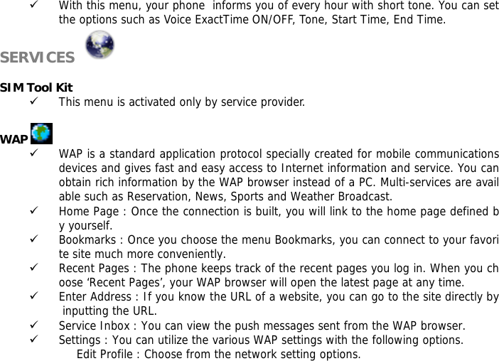 9 With this menu, your phone  informs you of every hour with short tone. You can set the options such as Voice ExactTime ON/OFF, Tone, Start Time, End Time. SERVICES    SIM Tool Kit 9 This menu is activated only by service provider.  WAP   9 WAP is a standard application protocol specially created for mobile communications devices and gives fast and easy access to Internet information and service. You can obtain rich information by the WAP browser instead of a PC. Multi-services are available such as Reservation, News, Sports and Weather Broadcast.  9 Home Page : Once the connection is built, you will link to the home page defined by yourself. 9 Bookmarks : Once you choose the menu Bookmarks, you can connect to your favorite site much more conveniently. 9 Recent Pages : The phone keeps track of the recent pages you log in. When you choose &lsquo;Recent Pages&rsquo;, your WAP browser will open the latest page at any time. 9 Enter Address : If you know the URL of a website, you can go to the site directly by inputting the URL. 9 Service Inbox : You can view the push messages sent from the WAP browser. 9 Settings : You can utilize the various WAP settings with the following options.  Edit Profile : Choose from the network setting options. 
