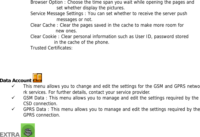 Browser Option : Choose the time span you wait while opening the pages and  set whether display the pictures. Service Message Settings : You can set whether to receive the server push  messages or not. Clear Cache : Clear the pages saved in the cache to make more room for  new ones. Clear Cookie : Clear personal information such as User ID, password stored  in the cache of the phone. Trusted Certificates:      Data Account   9 This menu allows you to change and edit the settings for the GSM and GPRS network services. For further details, contact your service provider. 9 GSM Data : This menu allows you to manage and edit the settings required by the CSD connection. 9 GPRS Data : This menu allows you to manage and edit the settings required by the GPRS connection.  EXTRA    