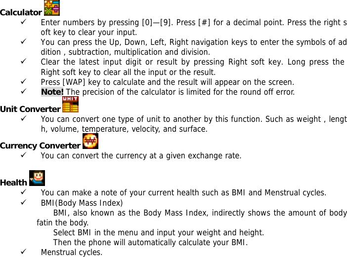 Calculator   9 Enter numbers by pressing [0]&mdash;[9]. Press [#] for a decimal point. Press the right soft key to clear your input. 9 You can press the Up, Down, Left, Right navigation keys to enter the symbols of addition , subtraction, multiplication and division. 9 Clear the latest input digit or result by pressing Right soft key. Long press the Right soft key to clear all the input or the result. 9 Press [WAP] key to calculate and the result will appear on the screen. 9 Note! The precision of the calculator is limited for the round off error. Unit Converter   9 You can convert one type of unit to another by this function. Such as weight , length, volume, temperature, velocity, and surface. Currency Converter   9 You can convert the currency at a given exchange rate.  Health   9 You can make a note of your current health such as BMI and Menstrual cycles. 9 BMI(Body Mass Index) BMI, also known as the Body Mass Index, indirectly shows the amount of body fatin the body. Select BMI in the menu and input your weight and height. Then the phone will automatically calculate your BMI. 9 Menstrual cycles. 