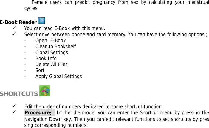 Female users can predict pregnancy from sex by calculating your menstrual cycles.  E-Book Reader   9 You can read E-Book with this menu. 9 Select drive between phone and card memory. You can have the following options ; - Open  E-Book - Cleanup Bookshelf - Clobal Settings - Book Info - Delete All Files - Sort - Apply Global Settings  SHORTCUTS    9 Edit the order of numbers dedicated to some shortcut function. 9 Procedure： In the idle mode, you can enter the Shortcut menu by pressing the Navigation Down key. Then you can edit relevant functions to set shortcuts by pressing corresponding numbers.      