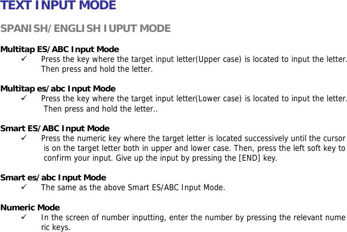 TEXT INPUT MODE  SPANISH/ENGLISH IUPUT MODE  Multitap ES/ABC Input Mode 9 Press the key where the target input letter(Upper case) is located to input the letter. Then press and hold the letter.  Multitap es/abc Input Mode 9 Press the key where the target input letter(Lower case) is located to input the letter. Then press and hold the letter..  Smart ES/ABC Input Mode 9 Press the numeric key where the target letter is located successively until the cursor is on the target letter both in upper and lower case. Then, press the left soft key to confirm your input. Give up the input by pressing the [END] key.   Smart es/abc Input Mode 9 The same as the above Smart ES/ABC Input Mode.  Numeric Mode 9 In the screen of number inputting, enter the number by pressing the relevant numeric keys.   
