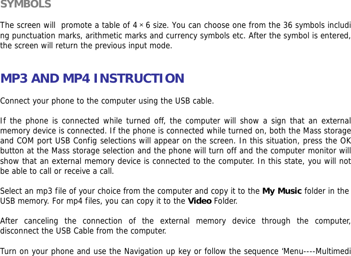 SYMBOLS  The screen will  promote a table of 4&times;6 size. You can choose one from the 36 symbols including punctuation marks, arithmetic marks and currency symbols etc. After the symbol is entered, the screen will return the previous input mode.   MP3 AND MP4 INSTRUCTION  Connect your phone to the computer using the USB cable.   If the phone is connected while turned off, the computer will show a sign that an external memory device is connected. If the phone is connected while turned on, both the Mass storage and COM port USB Config selections will appear on the screen. In this situation, press the OK button at the Mass storage selection and the phone will turn off and the computer monitor will show that an external memory device is connected to the computer. In this state, you will not be able to call or receive a call.  Select an mp3 file of your choice from the computer and copy it to the My Music folder in the USB memory. For mp4 files, you can copy it to the Video Folder.  After canceling the connection of the external memory device through the computer, disconnect the USB Cable from the computer.   Turn on your phone and use the Navigation up key or follow the sequence &lsquo;Menu----Multimedi