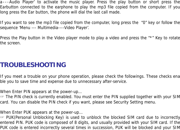 a---Audio Player&rsquo; to activate the music player. Press the play button or short press the Earbutton connected to the earphone to play the mp3 file copied from the computer. If you long press the Ear button, the phone will dial the last call made.  If you want to see the mp3 file copied from the computer, long press the  &ldquo;0&rdquo; key or follow the sequence &lsquo;Menu --- Multimedia----Video Player&rsquo;.  Press the Play button in the Video player mode to play a video and press the &ldquo;*&rdquo; Key to rotate the screen.    TROUBLESHOOTING  If you meet a trouble on your phone operation, please check the followings. These checks enable you to save time and expense due to unnecessary after-service.  When Enter PIN appears at the power-up&hellip;  ☞The PIN check is currently enabled. You must enter the PIN supplied together with your SIM card. You can disable the PIN check if you want, please see Security Setting menu.  When Enter PUK appears at the power-up&hellip; ☞ PUK(Personal Unblocking Key) is used to unblock the blocked SIM card due to incorrectly entered PIN. PUK code is composed of 8 digits, and usually provided with your SIM card. If the PUK code is entered incorrectly several times in succession, PUK will be blocked and your SIM 