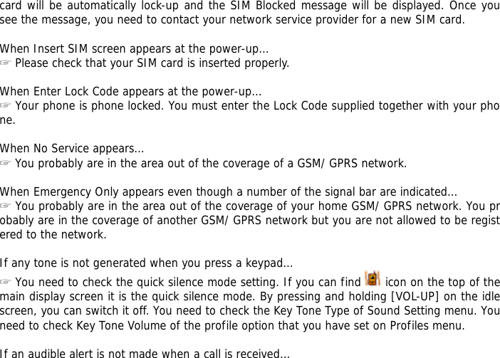 card will be automatically lock-up and the SIM Blocked message will be displayed. Once you see the message, you need to contact your network service provider for a new SIM card.  When Insert SIM screen appears at the power-up&hellip; ☞ Please check that your SIM card is inserted properly.  When Enter Lock Code appears at the power-up&hellip; ☞ Your phone is phone locked. You must enter the Lock Code supplied together with your phone.  When No Service appears&hellip; ☞ You probably are in the area out of the coverage of a GSM/ GPRS network.  When Emergency Only appears even though a number of the signal bar are indicated&hellip; ☞ You probably are in the area out of the coverage of your home GSM/ GPRS network. You probably are in the coverage of another GSM/ GPRS network but you are not allowed to be registered to the network.  If any tone is not generated when you press a keypad&hellip; ☞ You need to check the quick silence mode setting. If you can find   icon on the top of the main display screen it is the quick silence mode. By pressing and holding [VOL-UP] on the idle screen, you can switch it off. You need to check the Key Tone Type of Sound Setting menu. You need to check Key Tone Volume of the profile option that you have set on Profiles menu.  If an audible alert is not made when a call is received&hellip; 