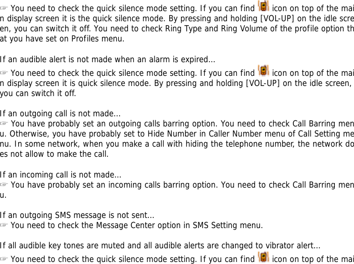 ☞ You need to check the quick silence mode setting. If you can find   icon on top of the main display screen it is the quick silence mode. By pressing and holding [VOL-UP] on the idle screen, you can switch it off. You need to check Ring Type and Ring Volume of the profile option that you have set on Profiles menu.  If an audible alert is not made when an alarm is expired&hellip; ☞ You need to check the quick silence mode setting. If you can find   icon on top of the main display screen it is quick silence mode. By pressing and holding [VOL-UP] on the idle screen, you can switch it off.  If an outgoing call is not made&hellip; ☞ You have probably set an outgoing calls barring option. You need to check Call Barring menu. Otherwise, you have probably set to Hide Number in Caller Number menu of Call Setting menu. In some network, when you make a call with hiding the telephone number, the network does not allow to make the call.  If an incoming call is not made&hellip; ☞ You have probably set an incoming calls barring option. You need to check Call Barring menu.  If an outgoing SMS message is not sent&hellip; ☞ You need to check the Message Center option in SMS Setting menu.  If all audible key tones are muted and all audible alerts are changed to vibrator alert&hellip; ☞ You need to check the quick silence mode setting. If you can find   icon on top of the mai