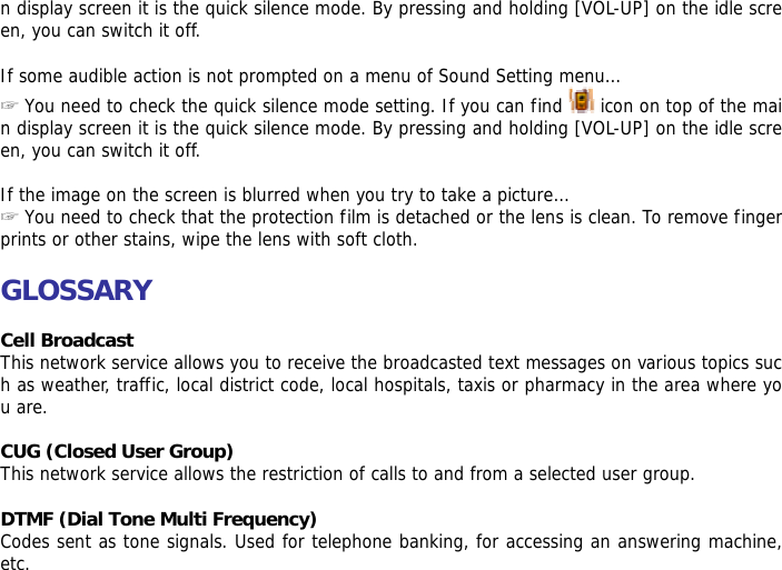 n display screen it is the quick silence mode. By pressing and holding [VOL-UP] on the idle screen, you can switch it off.  If some audible action is not prompted on a menu of Sound Setting menu&hellip; ☞ You need to check the quick silence mode setting. If you can find   icon on top of the main display screen it is the quick silence mode. By pressing and holding [VOL-UP] on the idle screen, you can switch it off.  If the image on the screen is blurred when you try to take a picture&hellip; ☞ You need to check that the protection film is detached or the lens is clean. To remove fingerprints or other stains, wipe the lens with soft cloth.  GLOSSARY  Cell Broadcast This network service allows you to receive the broadcasted text messages on various topics such as weather, traffic, local district code, local hospitals, taxis or pharmacy in the area where you are.  CUG (Closed User Group) This network service allows the restriction of calls to and from a selected user group.  DTMF (Dial Tone Multi Frequency) Codes sent as tone signals. Used for telephone banking, for accessing an answering machine, etc. 