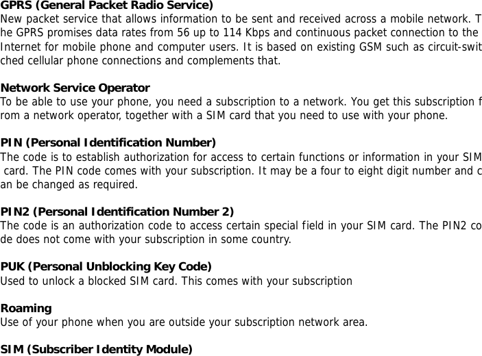 GPRS (General Packet Radio Service) New packet service that allows information to be sent and received across a mobile network. The GPRS promises data rates from 56 up to 114 Kbps and continuous packet connection to the Internet for mobile phone and computer users. It is based on existing GSM such as circuit-switched cellular phone connections and complements that.  Network Service Operator To be able to use your phone, you need a subscription to a network. You get this subscription from a network operator, together with a SIM card that you need to use with your phone.  PIN (Personal Identification Number) The code is to establish authorization for access to certain functions or information in your SIM card. The PIN code comes with your subscription. It may be a four to eight digit number and can be changed as required.  PIN2 (Personal Identification Number 2) The code is an authorization code to access certain special field in your SIM card. The PIN2 code does not come with your subscription in some country.  PUK (Personal Unblocking Key Code) Used to unlock a blocked SIM card. This comes with your subscription  Roaming Use of your phone when you are outside your subscription network area.  SIM (Subscriber Identity Module) 