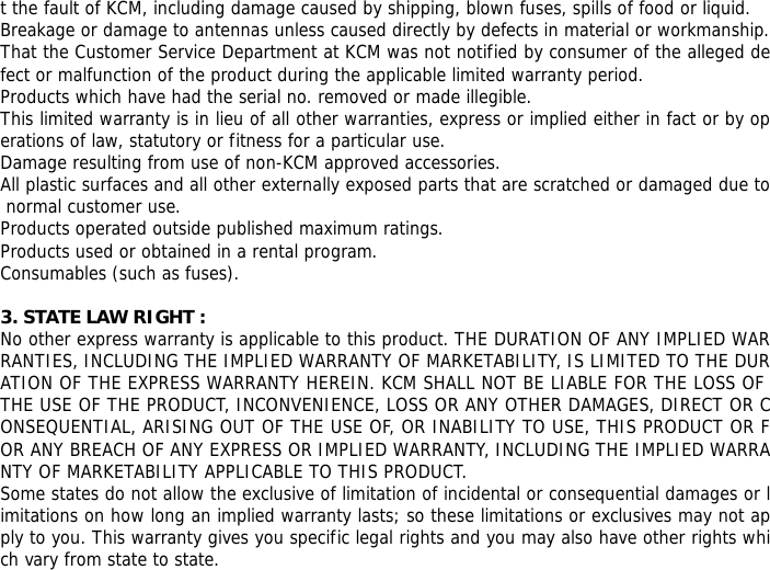 t the fault of KCM, including damage caused by shipping, blown fuses, spills of food or liquid. Breakage or damage to antennas unless caused directly by defects in material or workmanship. That the Customer Service Department at KCM was not notified by consumer of the alleged defect or malfunction of the product during the applicable limited warranty period. Products which have had the serial no. removed or made illegible. This limited warranty is in lieu of all other warranties, express or implied either in fact or by operations of law, statutory or fitness for a particular use. Damage resulting from use of non-KCM approved accessories. All plastic surfaces and all other externally exposed parts that are scratched or damaged due to normal customer use. Products operated outside published maximum ratings. Products used or obtained in a rental program. Consumables (such as fuses).  3. STATE LAW RIGHT : No other express warranty is applicable to this product. THE DURATION OF ANY IMPLIED WARRANTIES, INCLUDING THE IMPLIED WARRANTY OF MARKETABILITY, IS LIMITED TO THE DURATION OF THE EXPRESS WARRANTY HEREIN. KCM SHALL NOT BE LIABLE FOR THE LOSS OF THE USE OF THE PRODUCT, INCONVENIENCE, LOSS OR ANY OTHER DAMAGES, DIRECT OR CONSEQUENTIAL, ARISING OUT OF THE USE OF, OR INABILITY TO USE, THIS PRODUCT OR FOR ANY BREACH OF ANY EXPRESS OR IMPLIED WARRANTY, INCLUDING THE IMPLIED WARRANTY OF MARKETABILITY APPLICABLE TO THIS PRODUCT. Some states do not allow the exclusive of limitation of incidental or consequential damages or limitations on how long an implied warranty lasts; so these limitations or exclusives may not apply to you. This warranty gives you specific legal rights and you may also have other rights which vary from state to state. 