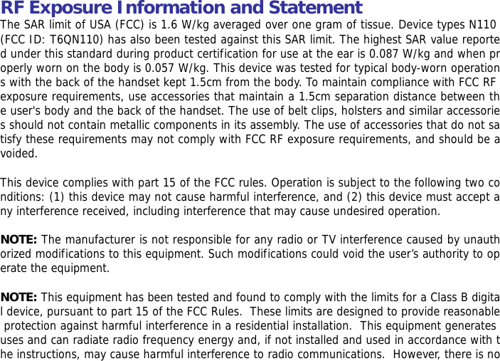 RF Exposure Information and Statement  The SAR limit of USA (FCC) is 1.6 W/kg averaged over one gram of tissue. Device types N110 (FCC ID: T6QN110) has also been tested against this SAR limit. The highest SAR value reported under this standard during product certification for use at the ear is 0.087 W/kg and when properly worn on the body is 0.057 W/kg. This device was tested for typical body-worn operations with the back of the handset kept 1.5cm from the body. To maintain compliance with FCC RF exposure requirements, use accessories that maintain a 1.5cm separation distance between the user's body and the back of the handset. The use of belt clips, holsters and similar accessories should not contain metallic components in its assembly. The use of accessories that do not satisfy these requirements may not comply with FCC RF exposure requirements, and should be avoided.  This device complies with part 15 of the FCC rules. Operation is subject to the following two conditions: (1) this device may not cause harmful interference, and (2) this device must accept any interference received, including interference that may cause undesired operation.  NOTE: The manufacturer is not responsible for any radio or TV interference caused by unauthorized modifications to this equipment. Such modifications could void the user&rsquo;s authority to operate the equipment.  NOTE: This equipment has been tested and found to comply with the limits for a Class B digital device, pursuant to part 15 of the FCC Rules.  These limits are designed to provide reasonable protection against harmful interference in a residential installation.  This equipment generates uses and can radiate radio frequency energy and, if not installed and used in accordance with the instructions, may cause harmful interference to radio communications.  However, there is no