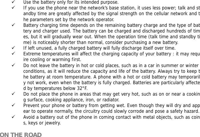 9 Use the battery only for its intended purpose. 9 If you use the phone near the network&rsquo;s base station, it uses less power; talk and standby time are greatly affected by the signal strength on the cellular network and the parameters set by the network operator. 9 Battery charging time depends on the remaining battery charge and the type of battery and charger used. The battery can be charged and discharged hundreds of times, but it will gradually wear out. When the operation time (talk time and standby time) is noticeably shorter than normal, consider purchasing a new battery. 9 If left unused, a fully charged battery will fully discharge itself over time.  9 Extreme temperatures will affect the charging capacity of your battery : it may require cooling or warming first. 9 Do not leave the battery in hot or cold places, such as in a car in summer or winter conditions, as it will reduce the capacity and life of the battery. Always try to keep the battery at room temperature. A phone with a hot or cold battery may temporarily not work, even when the battery is fully charged. Batteries are particularly affected by temperatures below 32&deg;F. 9 Do not place the phone in areas that may get very hot, such as on or near a cooking surface, cooking appliance, iron, or radiator. 9 Prevent your phone or battery from getting wet. Even though they will dry and appear to operate normally, the circuitry could slowly corrode and pose a safety hazard. 9 Avoid a battery out of the phone in coming contact with metal objects, such as coins, keys or jewelry.  ON THE ROAD  