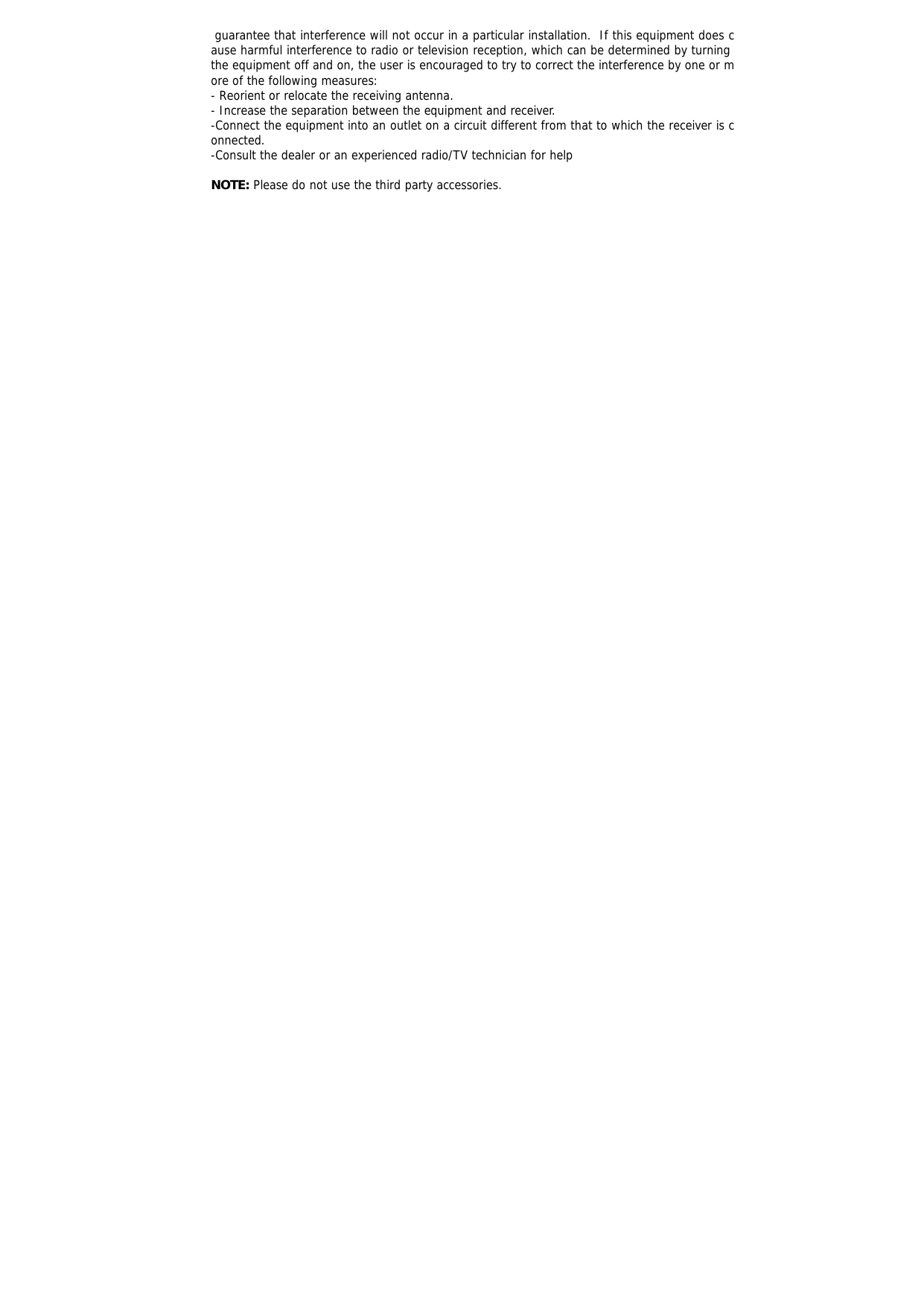  guarantee that interference will not occur in a particular installation.  If this equipment does cause harmful interference to radio or television reception, which can be determined by turning the equipment off and on, the user is encouraged to try to correct the interference by one or more of the following measures: - Reorient or relocate the receiving antenna. - Increase the separation between the equipment and receiver. -Connect the equipment into an outlet on a circuit different from that to which the receiver is connected. -Consult the dealer or an experienced radio/TV technician for help  NOTE: Please do not use the third party accessories. 