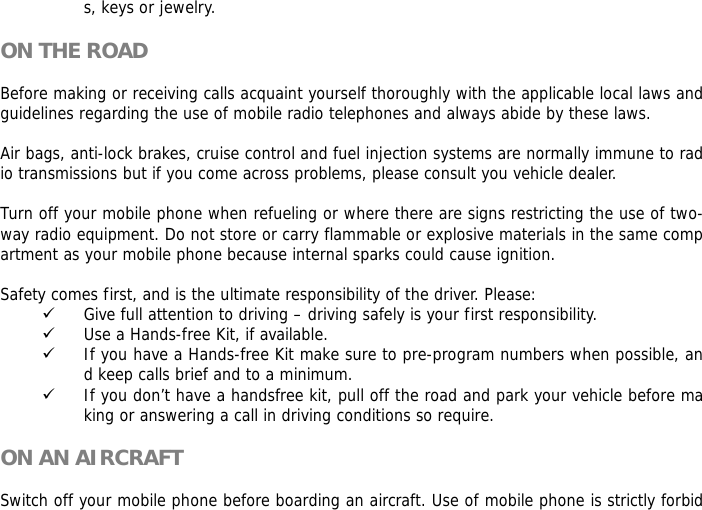 s, keys or jewelry.  ON THE ROAD  Before making or receiving calls acquaint yourself thoroughly with the applicable local laws and guidelines regarding the use of mobile radio telephones and always abide by these laws.  Air bags, anti-lock brakes, cruise control and fuel injection systems are normally immune to radio transmissions but if you come across problems, please consult you vehicle dealer.   Turn off your mobile phone when refueling or where there are signs restricting the use of two-way radio equipment. Do not store or carry flammable or explosive materials in the same compartment as your mobile phone because internal sparks could cause ignition.   Safety comes first, and is the ultimate responsibility of the driver. Please: 9 Give full attention to driving &ndash; driving safely is your first responsibility. 9 Use a Hands-free Kit, if available. 9 If you have a Hands-free Kit make sure to pre-program numbers when possible, and keep calls brief and to a minimum. 9 If you don&rsquo;t have a handsfree kit, pull off the road and park your vehicle before making or answering a call in driving conditions so require.  ON AN AIRCRAFT  Switch off your mobile phone before boarding an aircraft. Use of mobile phone is strictly forbid