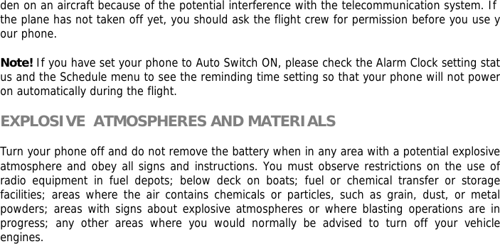 den on an aircraft because of the potential interference with the telecommunication system. If the plane has not taken off yet, you should ask the flight crew for permission before you use your phone.   Note! If you have set your phone to Auto Switch ON, please check the Alarm Clock setting status and the Schedule menu to see the reminding time setting so that your phone will not power on automatically during the flight.  EXPLOSIVE  ATMOSPHERES AND MATERIALS  Turn your phone off and do not remove the battery when in any area with a potential explosive  atmosphere and obey all signs and instructions. You must observe restrictions on the use of radio equipment in fuel depots; below deck on boats; fuel or chemical transfer or storage facilities; areas where the air contains chemicals or particles, such as grain, dust, or metal powders; areas with signs about explosive atmospheres or where blasting operations are in progress; any other areas where you would normally be advised to turn off your vehicle engines.         