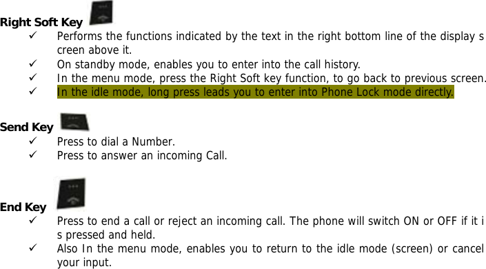 Right Soft Key   9 Performs the functions indicated by the text in the right bottom line of the display screen above it. 9 On standby mode, enables you to enter into the call history. 9 In the menu mode, press the Right Soft key function, to go back to previous screen. 9 In the idle mode, long press leads you to enter into Phone Lock mode directly.  Send Key   9 Press to dial a Number. 9 Press to answer an incoming Call.  End Key    9 Press to end a call or reject an incoming call. The phone will switch ON or OFF if it is pressed and held. 9 Also In the menu mode, enables you to return to the idle mode (screen) or cancel your input.    