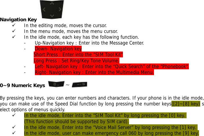 Navigation Key   9 In the editing mode, moves the cursor. 9 In the menu mode, moves the menu cursor. 9 In the idle mode, each key has the following function. - Up-Navigation key : Enter into the Message Center.  - Down- Navigation key  Short Press : Enter into the &ldquo;SIM Tool Kit&rdquo; Long Press : Set Ring/Key Tone Volume. - Left- Navigation key : Enter into the &ldquo;Quick Search&rdquo; of the &ldquo;Phonebook&rdquo;. - Right- Navigation key : Enter into the Multimedia Menu.  0~9 Numeric Keys   ~    By pressing the keys, you can enter numbers and characters. If your phone is in the idle mode, you can make use of the Speed Dial function by long pressing the number keys([2]~[8] key) select options of menus quickly. 9 In the idle mode, Enter into the &ldquo;SIM Tool Kit&rdquo; by long pressing the [0] key.  (This function should be supported by SIM card). 9 In the idle mode, Enter into the &ldquo;Voice Mail Server&rdquo; by long pressing the [1] key.  9 In the idle mode, user can make emergency call 060 by long pressing the [9] key.   