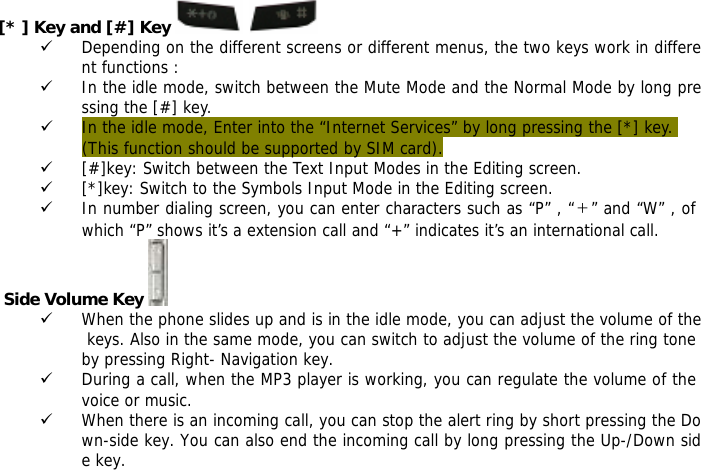 [* ] Key and [#] Key   9 Depending on the different screens or different menus, the two keys work in different functions : 9 In the idle mode, switch between the Mute Mode and the Normal Mode by long pressing the [#] key. 9 In the idle mode, Enter into the &ldquo;Internet Services&rdquo; by long pressing the [*] key.  (This function should be supported by SIM card). 9 [#]key: Switch between the Text Input Modes in the Editing screen. 9 [*]key: Switch to the Symbols Input Mode in the Editing screen. 9 In number dialing screen, you can enter characters such as &ldquo;P&rdquo; , &ldquo;＋&rdquo; and &ldquo;W&rdquo; , of which &ldquo;P&rdquo; shows it&rsquo;s a extension call and &ldquo;+&rdquo; indicates it&rsquo;s an international call.  Side Volume Key  9 When the phone slides up and is in the idle mode, you can adjust the volume of the keys. Also in the same mode, you can switch to adjust the volume of the ring tone by pressing Right- Navigation key. 9 During a call, when the MP3 player is working, you can regulate the volume of the voice or music. 9 When there is an incoming call, you can stop the alert ring by short pressing the Down-side key. You can also end the incoming call by long pressing the Up-/Down side key.  