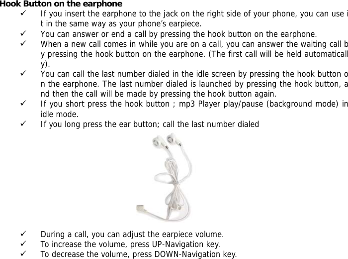 Hook Button on the earphone 9 If you insert the earphone to the jack on the right side of your phone, you can use it in the same way as your phone&rsquo;s earpiece. 9 You can answer or end a call by pressing the hook button on the earphone. 9 When a new call comes in while you are on a call, you can answer the waiting call by pressing the hook button on the earphone. (The first call will be held automatically). 9 You can call the last number dialed in the idle screen by pressing the hook button on the earphone. The last number dialed is launched by pressing the hook button, and then the call will be made by pressing the hook button again.  9 If you short press the hook button ; mp3 Player play/pause (background mode) in idle mode.  9 If you long press the ear button; call the last number dialed           9 During a call, you can adjust the earpiece volume. 9 To increase the volume, press UP-Navigation key. 9 To decrease the volume, press DOWN-Navigation key. 