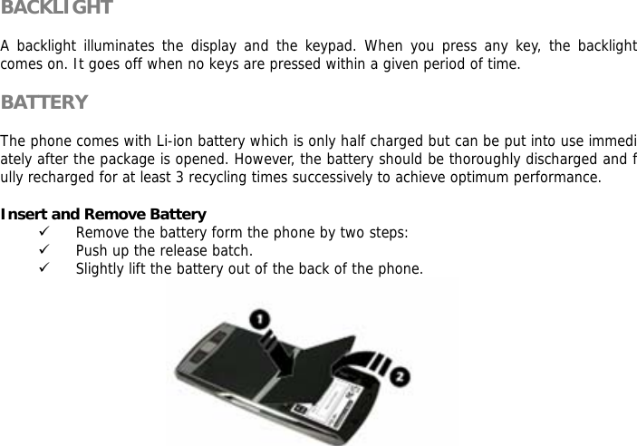 BACKLIGHT  A backlight illuminates the display and the keypad. When you press any key, the backlight comes on. It goes off when no keys are pressed within a given period of time.  BATTERY  The phone comes with Li-ion battery which is only half charged but can be put into use immediately after the package is opened. However, the battery should be thoroughly discharged and fully recharged for at least 3 recycling times successively to achieve optimum performance.  Insert and Remove Battery 9 Remove the battery form the phone by two steps: 9 Push up the release batch.  9 Slightly lift the battery out of the back of the phone.                                      