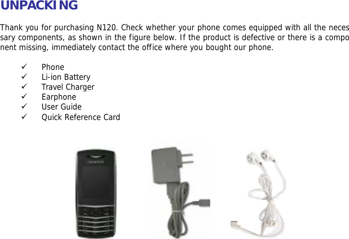 UNPACKING  Thank you for purchasing N120. Check whether your phone comes equipped with all the necessary components, as shown in the figure below. If the product is defective or there is a component missing, immediately contact the office where you bought our phone.  9 Phone 9 Li-ion Battery 9 Travel Charger 9 Earphone 9 User Guide 9 Quick Reference Card               
