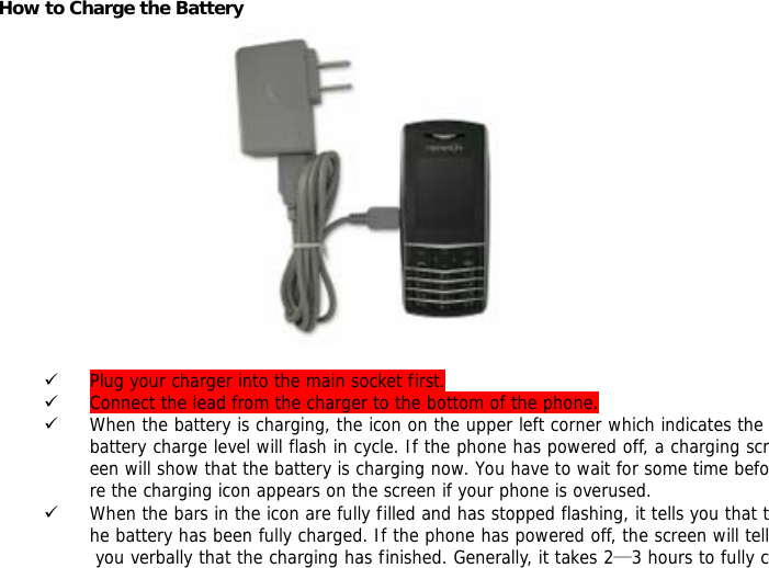 How to Charge the Battery          9 Plug your charger into the main socket first. 9 Connect the lead from the charger to the bottom of the phone. 9 When the battery is charging, the icon on the upper left corner which indicates the battery charge level will flash in cycle. If the phone has powered off, a charging screen will show that the battery is charging now. You have to wait for some time before the charging icon appears on the screen if your phone is overused. 9 When the bars in the icon are fully filled and has stopped flashing, it tells you that the battery has been fully charged. If the phone has powered off, the screen will tell you verbally that the charging has finished. Generally, it takes 2&mdash;3 hours to fully c