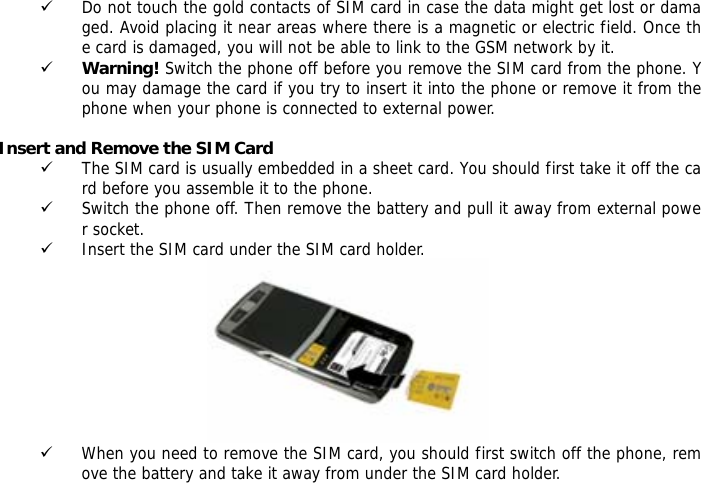 9 Do not touch the gold contacts of SIM card in case the data might get lost or damaged. Avoid placing it near areas where there is a magnetic or electric field. Once the card is damaged, you will not be able to link to the GSM network by it.  9 Warning! Switch the phone off before you remove the SIM card from the phone. You may damage the card if you try to insert it into the phone or remove it from the phone when your phone is connected to external power.   Insert and Remove the SIM Card 9 The SIM card is usually embedded in a sheet card. You should first take it off the card before you assemble it to the phone. 9 Switch the phone off. Then remove the battery and pull it away from external power socket. 9 Insert the SIM card under the SIM card holder.  9 When you need to remove the SIM card, you should first switch off the phone, remove the battery and take it away from under the SIM card holder.   