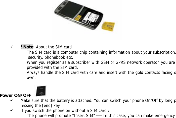    9 ! Note: About the SIM card The SIM card is a computer chip containing information about your subscription, security, phonebook etc. When you register as a subscriber with GSM or GPRS network operator, you are provided with the SIM card. Always handle the SIM card with care and insert with the gold contacts facing down.  Power ON/OFF    9 Make sure that the battery is attached. You can switch your phone On/Off by long pressing the [end] key. 9 If you switch the phone on without a SIM card : The phone will promote &ldquo;Insert SIM&rdquo; ―― In this case, you can make emergency 