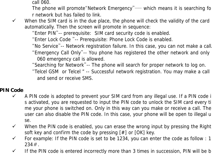 call 060. The phone will promote&ldquo;Network Emergency&rdquo;―― which means it is searching for network but has failed to link. 9 When the SIM card is in the due place, the phone will check the validity of the card automatically. Then the screen will promote in sequence: &ldquo;Enter PIN&rdquo;-- prerequisite:  SIM card security code is enabled.  &ldquo;Enter Lock Code &rdquo;-- Prerequisite: Phone Lock Code is enabled. &ldquo;No Service&rdquo;-- Network registration failure. In this case, you can not make a call. &ldquo;Emergency Call Only&rdquo;-- You phone has registered the other network and only 060 emergency call is allowed.  &ldquo;Searching for Network&rdquo;-- The phone will search for proper network to log on. &ldquo;Telcel GSM  or Telcel &rdquo; -- Successful network registration. You may make a call and send or receive SMS.  PIN Code 9 A PIN code is adopted to prevent your SIM card from any illegal use. If a PIN code is activated, you are requested to input the PIN code to unlock the SIM card every time your phone is switched on. Only in this way can you make or receive a call. The user can also disable the PIN code. In this case, your phone will be open to illegal use. 9 When the PIN code is enabled, you can erase the wrong input by pressing the Right soft key and confirm the code by pressing [#] or [OK] key.  9 For example: If the PIN code is set to be 1234, you can enter the code as follow : 1234＃. 9 If the PIN code is entered incorrectly more than 3 times in succession, PIN will be b