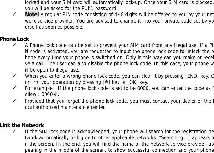 locked and your SIM card will automatically lock-up. Once your SIM card is blocked, you will be asked for the PUK1 password. 9 Note! A regular PIN code consisting of 4~8 digits will be offered to you by your network service provider. You are advised to change it into your private code set by yourself as soon as possible.  Phone Lock 9 A Phone lock code can be set to prevent your SIM card from any illegal use. If a PIN code is activated, you are requested to input the phone lock code to unlock the phone every time your phone is switched on. Only in this way can you make or receive a call. The user can also disable the phone lock code. In this case, your phone will be open to illegal use.  9 When you enter a wrong phone lock code, you can clear it by pressing [END] key. Confirm your operation by pressing [#] key or [OK] key. 9 For example : If the phone lock code is set to be 0000, you can enter the code as follow : 0000＃. 9 Provided that you forget the phone lock code, you must contact your dealer or the local authorized maintenance center.    Link the Network 9 If the SIM lock code is acknowledged, your phone will search for the registration network automatically or log on to other applicable networks. &ldquo;Searching &hellip;&rdquo; appears on the screen. In the end, you will find the name of the network service provider, appearing in the middle of the screen, to show successful connection and your phone 