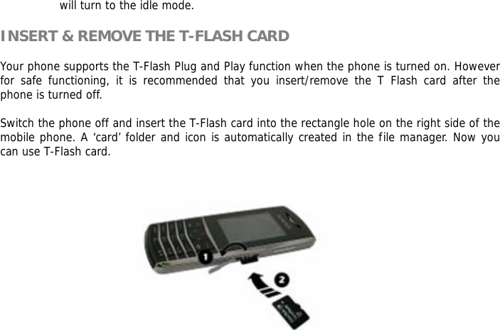 will turn to the idle mode.  INSERT &amp; REMOVE THE T-FLASH CARD  Your phone supports the T-Flash Plug and Play function when the phone is turned on. However for safe functioning, it is recommended that you insert/remove the T Flash card after the phone is turned off.   Switch the phone off and insert the T-Flash card into the rectangle hole on the right side of the mobile phone. A &lsquo;card&rsquo; folder and icon is automatically created in the file manager. Now you can use T-Flash card.     