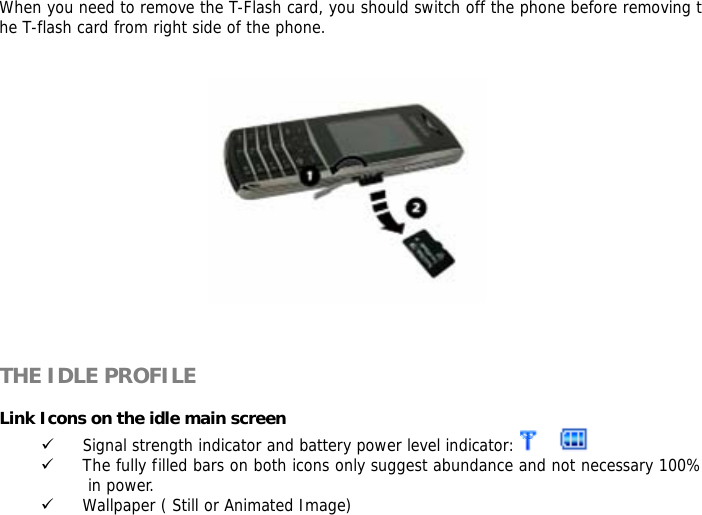When you need to remove the T-Flash card, you should switch off the phone before removing the T-flash card from right side of the phone.        THE IDLE PROFILE  Link Icons on the idle main screen 9 Signal strength indicator and battery power level indicator:    9 The fully filled bars on both icons only suggest abundance and not necessary 100% in power. 9 Wallpaper ( Still or Animated Image) 