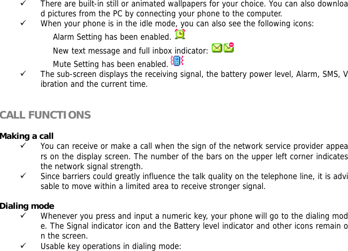 9 There are built-in still or animated wallpapers for your choice. You can also download pictures from the PC by connecting your phone to the computer. 9 When your phone is in the idle mode, you can also see the following icons: Alarm Setting has been enabled.    New text message and full inbox indicator:   Mute Setting has been enabled.   9 The sub-screen displays the receiving signal, the battery power level, Alarm, SMS, Vibration and the current time.   CALL FUNCTIONS  Making a call 9 You can receive or make a call when the sign of the network service provider appears on the display screen. The number of the bars on the upper left corner indicates the network signal strength. 9 Since barriers could greatly influence the talk quality on the telephone line, it is advisable to move within a limited area to receive stronger signal.  Dialing mode 9 Whenever you press and input a numeric key, your phone will go to the dialing mode. The Signal indicator icon and the Battery level indicator and other icons remain on the screen.  9 Usable key operations in dialing mode:  