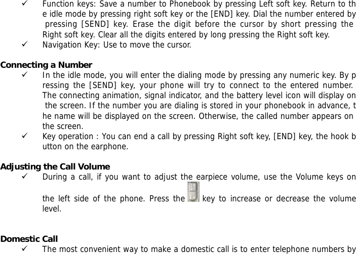 9 Function keys: Save a number to Phonebook by pressing Left soft key. Return to the idle mode by pressing right soft key or the [END] key. Dial the number entered by pressing [SEND] key. Erase the digit before the cursor by short pressing the Right soft key. Clear all the digits entered by long pressing the Right soft key. 9 Navigation Key: Use to move the cursor.  Connecting a Number 9 In the idle mode, you will enter the dialing mode by pressing any numeric key. By pressing the [SEND] key, your phone will try to connect to the entered number. The connecting animation, signal indicator, and the battery level icon will display on the screen. If the number you are dialing is stored in your phonebook in advance, the name will be displayed on the screen. Otherwise, the called number appears on the screen.  9 Key operation : You can end a call by pressing Right soft key, [END] key, the hook button on the earphone.   Adjusting the Call Volume 9 During a call, if you want to adjust the earpiece volume, use the Volume keys on the left side of the phone. Press the   key to increase or decrease the volume level.   Domestic Call 9 The most convenient way to make a domestic call is to enter telephone numbers by 