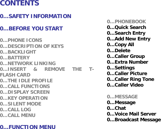    CONTENTS  0&hellip;SAFETY INFORMATION  0&hellip;BEFORE YOU START  0&hellip;PHONE ICONS 0&hellip;DESCRIPTION OF KEYS 0&hellip;BACKLIGHT 0&hellip;BATTERY 0&hellip;NETWORK LINKING 0&hellip;INSERT &amp; REMOVE THE T-FLASH CARD 0&hellip;THE IDLE PROFILE 0&hellip;CALL FUNCTIONS 0&hellip;DISPLAY SCREEN 0&hellip;KEY OPERATION 0&hellip;SILENT MODE 0&hellip;CALL LOG 0&hellip;CALL MENU  0&hellip;FUNCTION MENU  0&hellip;PHONEBOOK 0&hellip;Quick Search 0&hellip;Search Entry 0&hellip;Add New Entry  0&hellip;Copy All 0&hellip;Delete 0&hellip;Caller Group 0&hellip;Extra Number 0&hellip;Settings 0&hellip;Caller Picture  0&hellip;Caller Ring Tone 0&hellip;Caller Video  0&hellip;MESSAGE 0&hellip;Message 0&hellip;Chat 0&hellip;Voice Mail Server 0&hellip;Broadcast Message  