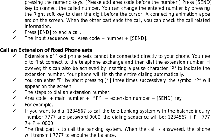 pressing the numeric keys. (Please add area code before the number.) Press [SEND] key to connect the called number. You can change the entered number by pressing the Right soft key to clear the digit before the cursor. A connecting animation appears on the screen. When the other part ends the call, you can check the call related information. 9 Press [END] to end a call.  9 The input sequence is:  Area code + number + [SEND].  Call an Extension of fixed Phone sets 9 Extensions of fixed phone sets cannot be connected directly to your phone. You need to first connect to the telephone exchange and then dial the extension number. However, this can also be achieved by inserting a pause character &ldquo;P&rdquo; to indicate the extension number. Your phone will finish the entire dialing automatically.  9 You can enter &ldquo;P&rdquo; by short pressing [*] three times successively, the symbol &ldquo;P&rdquo; will appear on the screen.  9 The steps to dial an extension number: 9 Area code  + main number + &ldquo;P&rdquo; + extension number + [SEND] key  9 For example： 9 If you want to dial 1234567 to call the tele-banking system with the balance inquiry number 7777 and password 0000, the dialing sequence will be: 1234567 + P +7777+ P + 0000 9 The first part is to call the banking system. When the call is answered, the phone will transmit 7777 to enquire the balance.  