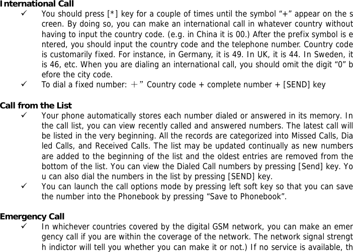 International Call 9 You should press [*] key for a couple of times until the symbol &ldquo;+&rdquo; appear on the screen. By doing so, you can make an international call in whatever country without having to input the country code. (e.g. in China it is 00.) After the prefix symbol is entered, you should input the country code and the telephone number. Country code is customarily fixed. For instance, in Germany, it is 49. In UK, it is 44. In Sweden, it is 46, etc. When you are dialing an international call, you should omit the digit &ldquo;0&rdquo; before the city code. 9 To dial a fixed number: ＋&rdquo;Country code + complete number + [SEND] key   Call from the List 9 Your phone automatically stores each number dialed or answered in its memory. In the call list, you can view recently called and answered numbers. The latest call will be listed in the very beginning. All the records are categorized into Missed Calls, Dialed Calls, and Received Calls. The list may be updated continually as new numbers are added to the beginning of the list and the oldest entries are removed from the bottom of the list. You can view the Dialed Call numbers by pressing [Send] key. You can also dial the numbers in the list by pressing [SEND] key. 9 You can launch the call options mode by pressing left soft key so that you can save the number into the Phonebook by pressing &ldquo;Save to Phonebook&rdquo;.  Emergency Call 9 In whichever countries covered by the digital GSM network, you can make an emergency call if you are within the coverage of the network. The network signal strength indictor will tell you whether you can make it or not.) If no service is available, th