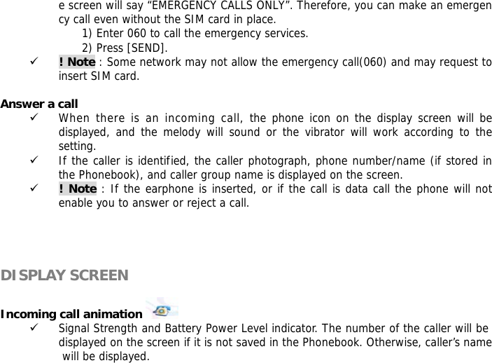 e screen will say &ldquo;EMERGENCY CALLS ONLY&rdquo;. Therefore, you can make an emergency call even without the SIM card in place.  1) Enter 060 to call the emergency services. 2) Press [SEND]. 9 ! Note : Some network may not allow the emergency call(060) and may request to insert SIM card.  Answer a call 9 When there is an incoming call, the phone icon on the display screen will be displayed, and the melody will sound or the vibrator will work according to the setting. 9 If the caller is identified, the caller photograph, phone number/name (if stored in the Phonebook), and caller group name is displayed on the screen. 9 ! Note : If the earphone is inserted, or if the call is data call the phone will not enable you to answer or reject a call.     DISPLAY SCREEN  Incoming call animation    9 Signal Strength and Battery Power Level indicator. The number of the caller will be displayed on the screen if it is not saved in the Phonebook. Otherwise, caller&rsquo;s name will be displayed. 