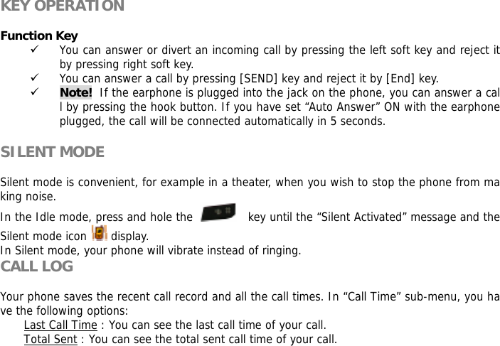  KEY OPERATION  Function Key  9 You can answer or divert an incoming call by pressing the left soft key and reject it by pressing right soft key. 9 You can answer a call by pressing [SEND] key and reject it by [End] key.  9 Note!  If the earphone is plugged into the jack on the phone, you can answer a call by pressing the hook button. If you have set &ldquo;Auto Answer&rdquo; ON with the earphone plugged, the call will be connected automatically in 5 seconds.  SILENT MODE  Silent mode is convenient, for example in a theater, when you wish to stop the phone from making noise.  In the Idle mode, press and hole the      key until the &ldquo;Silent Activated&rdquo; message and the Silent mode icon   display. In Silent mode, your phone will vibrate instead of ringing. CALL LOG  Your phone saves the recent call record and all the call times. In &ldquo;Call Time&rdquo; sub-menu, you have the following options:  Last Call Time : You can see the last call time of your call. Total Sent : You can see the total sent call time of your call. 