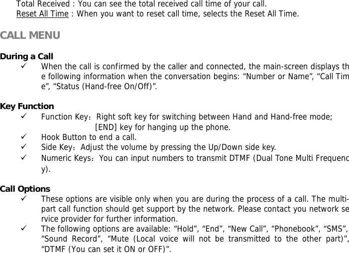 Total Received : You can see the total received call time of your call. Reset All Time : When you want to reset call time, selects the Reset All Time.  CALL MENU  During a Call 9 When the call is confirmed by the caller and connected, the main-screen displays the following information when the conversation begins: &ldquo;Number or Name&rdquo;, &ldquo;Call Time&rdquo;, &ldquo;Status (Hand-free On/Off)&rdquo;.  Key Function 9 Function Key：Right soft key for switching between Hand and Hand-free mode;  [END] key for hanging up the phone.  9 Hook Button to end a call. 9 Side Key：Adjust the volume by pressing the Up/Down side key. 9 Numeric Keys：You can input numbers to transmit DTMF (Dual Tone Multi Frequency).  Call Options 9 These options are visible only when you are during the process of a call. The multi-part call function should get support by the network. Please contact you network service provider for further information. 9 The following options are available: &ldquo;Hold&rdquo;, &ldquo;End&rdquo;, &ldquo;New Call&rdquo;, &ldquo;Phonebook&rdquo;, &ldquo;SMS&rdquo;, &ldquo;Sound Record&rdquo;, &ldquo;Mute (Local voice will not be transmitted to the other part)&rdquo;, &ldquo;DTMF (You can set it ON or OFF)&rdquo;. 
