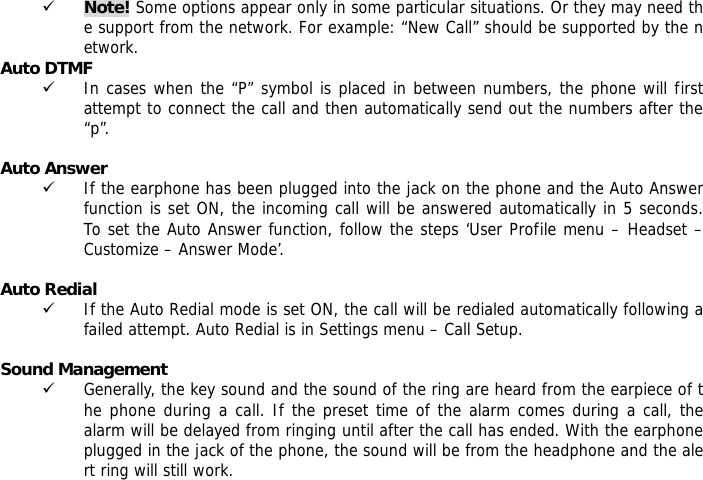 9 Note! Some options appear only in some particular situations. Or they may need the support from the network. For example: &ldquo;New Call&rdquo; should be supported by the network. Auto DTMF 9 In cases when the &ldquo;P&rdquo; symbol is placed in between numbers, the phone will first attempt to connect the call and then automatically send out the numbers after the &ldquo;p&rdquo;.  Auto Answer 9 If the earphone has been plugged into the jack on the phone and the Auto Answer function is set ON, the incoming call will be answered automatically in 5 seconds.  To set the Auto Answer function, follow the steps &lsquo;User Profile menu &ndash; Headset &ndash; Customize &ndash; Answer Mode&rsquo;.  Auto Redial 9 If the Auto Redial mode is set ON, the call will be redialed automatically following a failed attempt. Auto Redial is in Settings menu &ndash; Call Setup.  Sound Management 9 Generally, the key sound and the sound of the ring are heard from the earpiece of the phone during a call. If the preset time of the alarm comes during a call, the alarm will be delayed from ringing until after the call has ended. With the earphone plugged in the jack of the phone, the sound will be from the headphone and the alert ring will still work.    
