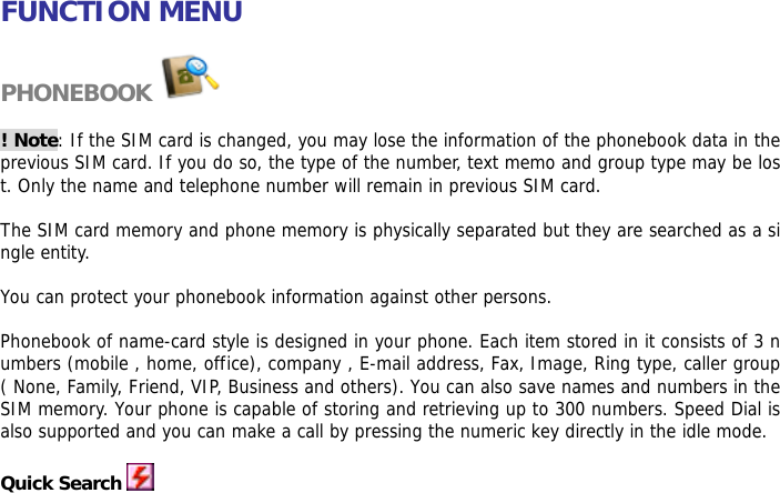    FUNCTION MENU  PHONEBOOK   ! Note: If the SIM card is changed, you may lose the information of the phonebook data in the previous SIM card. If you do so, the type of the number, text memo and group type may be lost. Only the name and telephone number will remain in previous SIM card.  The SIM card memory and phone memory is physically separated but they are searched as a single entity.  You can protect your phonebook information against other persons.  Phonebook of name-card style is designed in your phone. Each item stored in it consists of 3 numbers (mobile , home, office), company , E-mail address, Fax, Image, Ring type, caller group ( None, Family, Friend, VIP, Business and others). You can also save names and numbers in the SIM memory. Your phone is capable of storing and retrieving up to 300 numbers. Speed Dial is also supported and you can make a call by pressing the numeric key directly in the idle mode.  Quick Search  