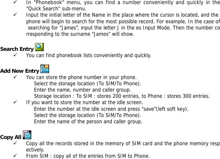 9 In &ldquo;Phonebook&rdquo; menu, you can find a number conveniently and quickly in the &ldquo;Quick Search&rdquo; sub-menu. 9 Input the initial letter of the Name in the place where the cursor is located, and the phone will begin to search for the most possible record. For example, In the case of searching for &ldquo;James&rdquo;, input the letter J in the es Input Mode. Then the number corresponding to the surname &ldquo;James&rdquo; will show.   Search Entry  9 You can find phonebook lists conveniently and quickly.  Add New Entry  9 You can store the phone number in your phone. Select the storage location (To SIM/To Phone). Enter the name, number and caller group. Storage location : To SIM : stores 200 entries, to Phone : stores 300 entries. 9 If you want to store the number at the idle screen. Enter the number at the idle screen and press &ldquo;save&rdquo;(left soft key). Select the storage location (To SIM/To Phone). Enter the name of the person and caller group.  Copy All  9 Copy all the records stored in the memory of SIM card and the phone memory respectively.  9 From SIM : copy all of the entries from SIM to Phone. 