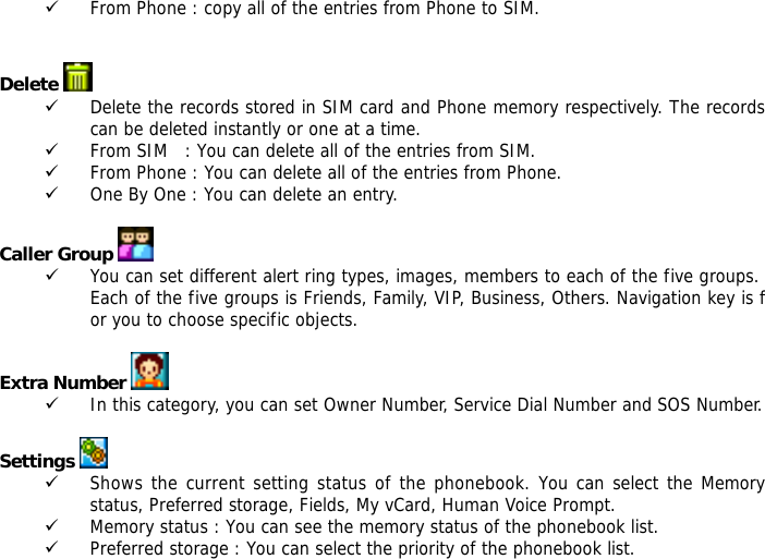 9 From Phone : copy all of the entries from Phone to SIM.   Delete   9 Delete the records stored in SIM card and Phone memory respectively. The records can be deleted instantly or one at a time. 9 From SIM   : You can delete all of the entries from SIM. 9 From Phone : You can delete all of the entries from Phone. 9 One By One : You can delete an entry.  Caller Group  9 You can set different alert ring types, images, members to each of the five groups. Each of the five groups is Friends, Family, VIP, Business, Others. Navigation key is for you to choose specific objects.  Extra Number  9 In this category, you can set Owner Number, Service Dial Number and SOS Number.  Settings   9 Shows the current setting status of the phonebook. You can select the Memory status, Preferred storage, Fields, My vCard, Human Voice Prompt. 9 Memory status : You can see the memory status of the phonebook list.  9 Preferred storage : You can select the priority of the phonebook list. 
