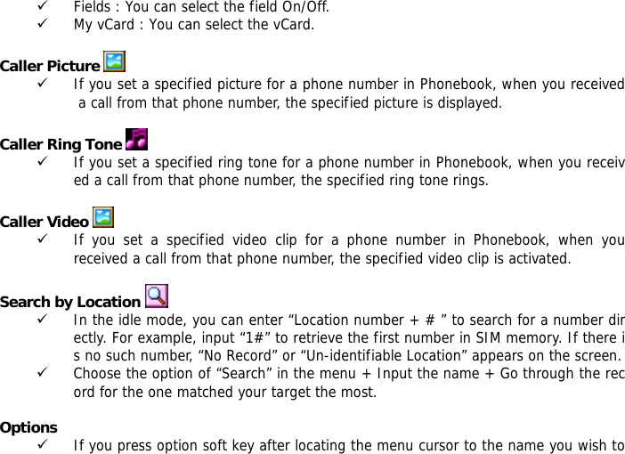 9 Fields : You can select the field On/Off. 9 My vCard : You can select the vCard.  Caller Picture   9 If you set a specified picture for a phone number in Phonebook, when you received a call from that phone number, the specified picture is displayed.  Caller Ring Tone   9 If you set a specified ring tone for a phone number in Phonebook, when you received a call from that phone number, the specified ring tone rings.  Caller Video   9 If you set a specified video clip for a phone number in Phonebook, when you received a call from that phone number, the specified video clip is activated.  Search by Location   9 In the idle mode, you can enter &ldquo;Location number + # &rdquo; to search for a number directly. For example, input &ldquo;1#&rdquo; to retrieve the first number in SIM memory. If there is no such number, &ldquo;No Record&rdquo; or &ldquo;Un-identifiable Location&rdquo; appears on the screen. 9 Choose the option of &ldquo;Search&rdquo; in the menu + Input the name + Go through the record for the one matched your target the most.  Options 9 If you press option soft key after locating the menu cursor to the name you wish to 
