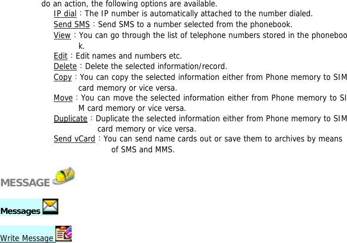do an action, the following options are available.  IP dial：The IP number is automatically attached to the number dialed.  Send SMS：Send SMS to a number selected from the phonebook.  View：You can go through the list of telephone numbers stored in the phonebook. Edit：Edit names and numbers etc. Delete：Delete the selected information/record. Copy：You can copy the selected information either from Phone memory to SIM card memory or vice versa. Move：You can move the selected information either from Phone memory to SIM card memory or vice versa.  Duplicate：Duplicate the selected information either from Phone memory to SIM card memory or vice versa.  Send vCard：You can send name cards out or save them to archives by means  of SMS and MMS.   MESSAGE      Messages                                               Write Message    