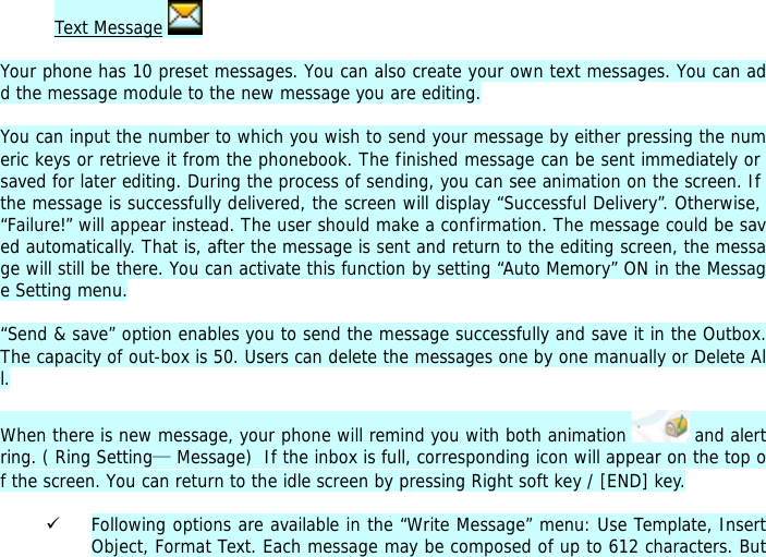 Text Message   Your phone has 10 preset messages. You can also create your own text messages. You can add the message module to the new message you are editing.  You can input the number to which you wish to send your message by either pressing the numeric keys or retrieve it from the phonebook. The finished message can be sent immediately or saved for later editing. During the process of sending, you can see animation on the screen. If the message is successfully delivered, the screen will display &ldquo;Successful Delivery&rdquo;. Otherwise, &ldquo;Failure!&rdquo; will appear instead. The user should make a confirmation. The message could be saved automatically. That is, after the message is sent and return to the editing screen, the message will still be there. You can activate this function by setting &ldquo;Auto Memory&rdquo; ON in the Message Setting menu.  &ldquo;Send &amp; save&rdquo; option enables you to send the message successfully and save it in the Outbox. The capacity of out-box is 50. Users can delete the messages one by one manually or Delete All.  When there is new message, your phone will remind you with both animation   and alert ring. ( Ring Setting&mdash; Message)  If the inbox is full, corresponding icon will appear on the top of the screen. You can return to the idle screen by pressing Right soft key / [END] key.   9 Following options are available in the &ldquo;Write Message&rdquo; menu: Use Template, Insert Object, Format Text. Each message may be composed of up to 612 characters. But 